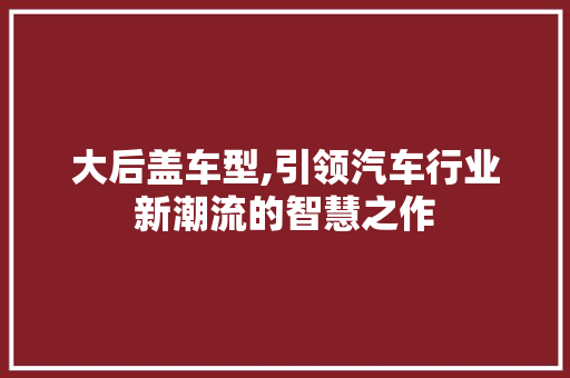 大后盖车型,引领汽车行业新潮流的智慧之作
