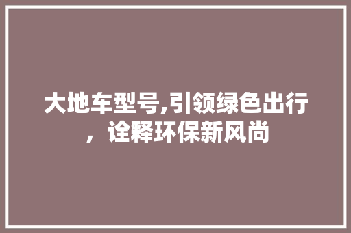 大地车型号,引领绿色出行，诠释环保新风尚