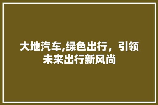 大地汽车,绿色出行，引领未来出行新风尚