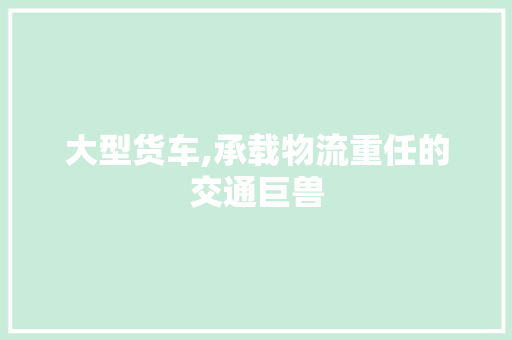 大型货车,承载物流重任的交通巨兽