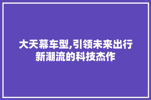大天幕车型,引领未来出行新潮流的科技杰作