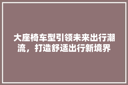大座椅车型引领未来出行潮流，打造舒适出行新境界