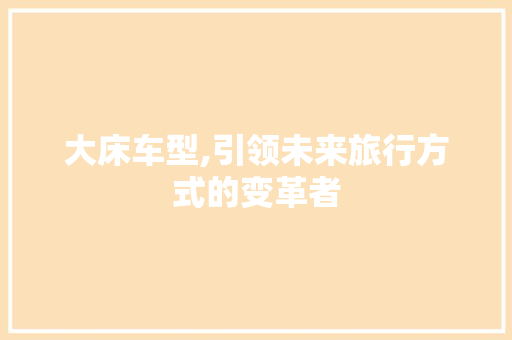 大床车型,引领未来旅行方式的变革者