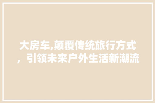 大房车,颠覆传统旅行方式，引领未来户外生活新潮流