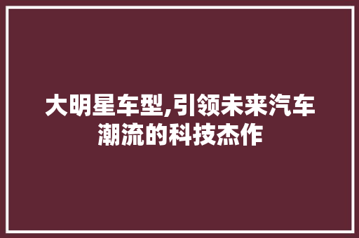 大明星车型,引领未来汽车潮流的科技杰作