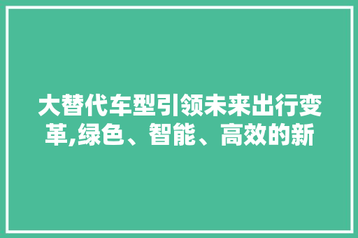 大替代车型引领未来出行变革,绿色、智能、高效的新时代选择