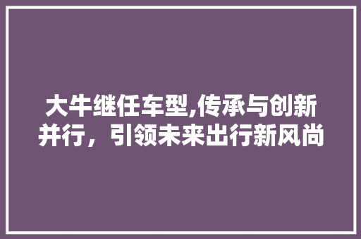 大牛继任车型,传承与创新并行，引领未来出行新风尚