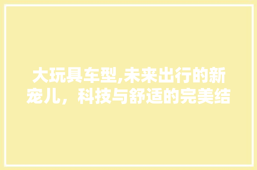 大玩具车型,未来出行的新宠儿，科技与舒适的完美结合