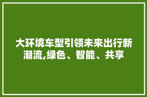 大环境车型引领未来出行新潮流,绿色、智能、共享