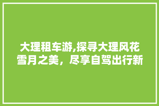 大理租车游,探寻大理风花雪月之美，尽享自驾出行新体验
