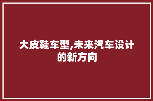大皮鞋车型,未来汽车设计的新方向 汽车配件