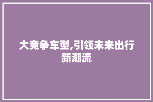 大竞争车型,引领未来出行新潮流
