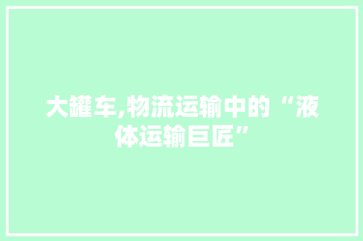 大罐车,物流运输中的“液体运输巨匠”