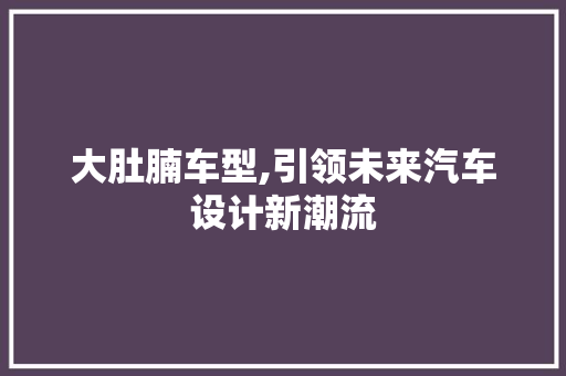 大肚腩车型,引领未来汽车设计新潮流