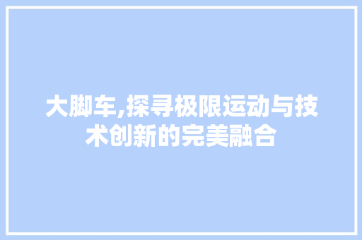 大脚车,探寻极限运动与技术创新的完美融合