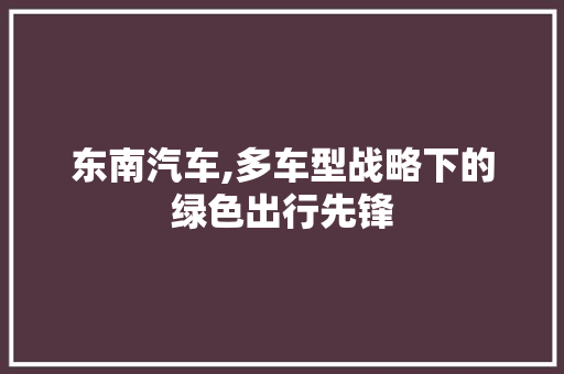 东南汽车,多车型战略下的绿色出行先锋 底盘配件