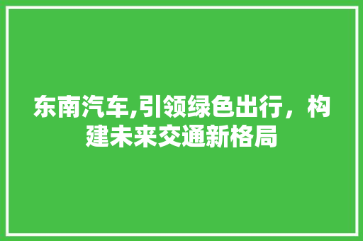东南汽车,引领绿色出行，构建未来交通新格局 蓄电池配件