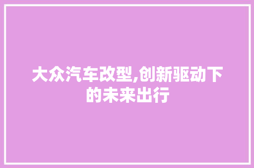 大众汽车改型,创新驱动下的未来出行