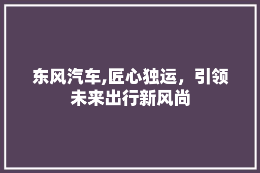 东风汽车,匠心独运，引领未来出行新风尚 新款车型