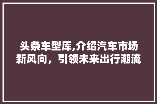 头条车型库,介绍汽车市场新风向，引领未来出行潮流