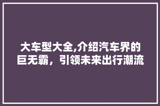 大车型大全,介绍汽车界的巨无霸，引领未来出行潮流