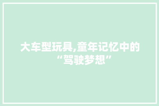 大车型玩具,童年记忆中的“驾驶梦想”