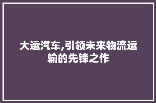 大运汽车,引领未来物流运输的先锋之作