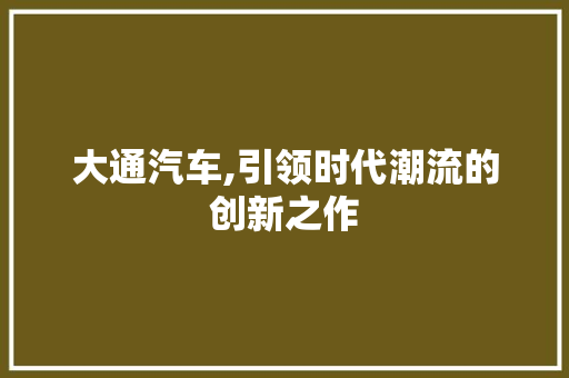 大通汽车,引领时代潮流的创新之作