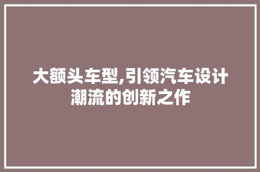 大额头车型,引领汽车设计潮流的创新之作