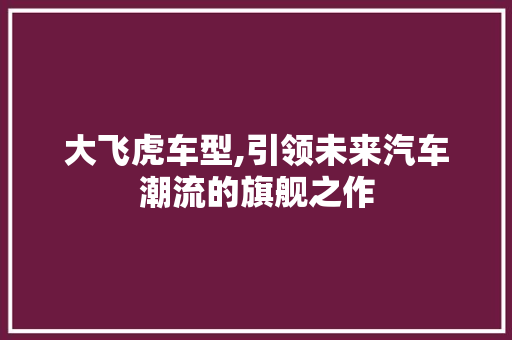 大飞虎车型,引领未来汽车潮流的旗舰之作