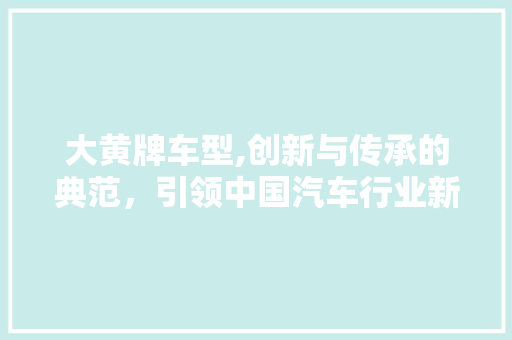 大黄牌车型,创新与传承的典范，引领中国汽车行业新潮流