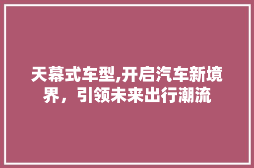 天幕式车型,开启汽车新境界，引领未来出行潮流
