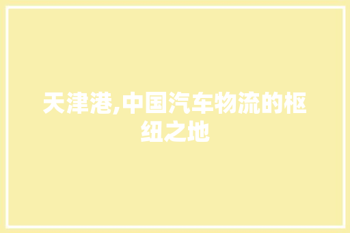 天津港,中国汽车物流的枢纽之地 新款车型