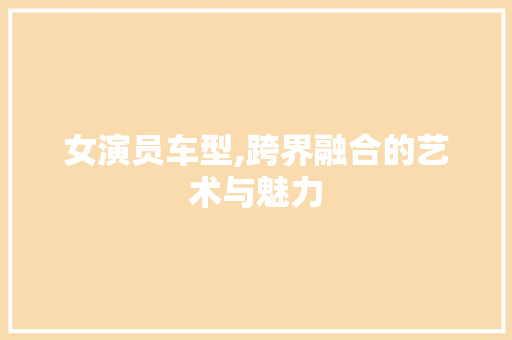 女演员车型,跨界融合的艺术与魅力