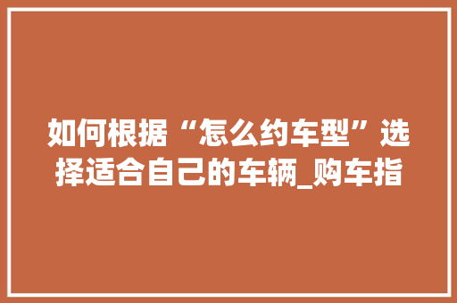 如何根据“怎么约车型”选择适合自己的车辆_购车指南