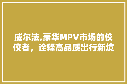 威尔法,豪华MPV市场的佼佼者，诠释高品质出行新境界