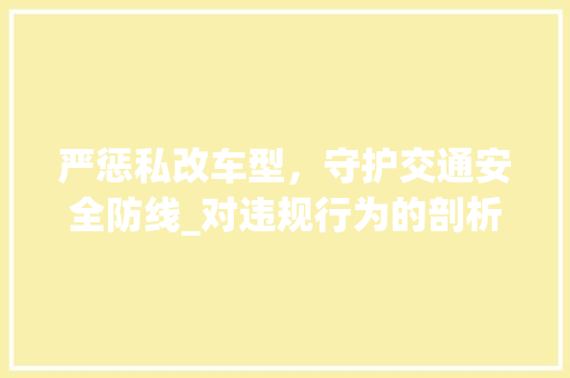 严惩私改车型，守护交通安全防线_对违规行为的剖析与反思 汽车配件