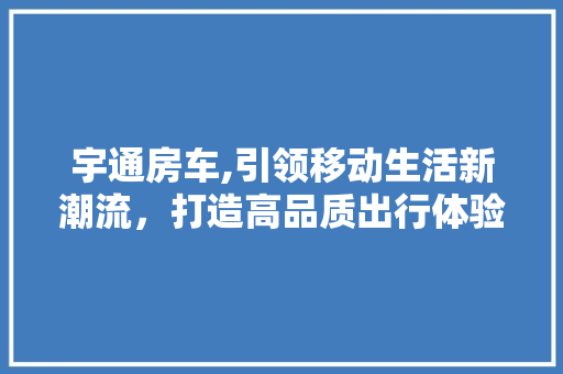 宇通房车,引领移动生活新潮流，打造高品质出行体验