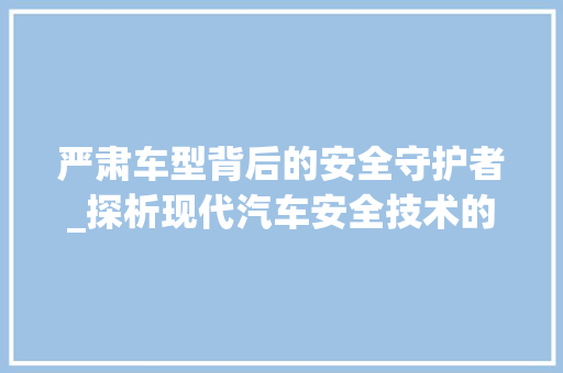 严肃车型背后的安全守护者_探析现代汽车安全技术的发展 蓄电池配件