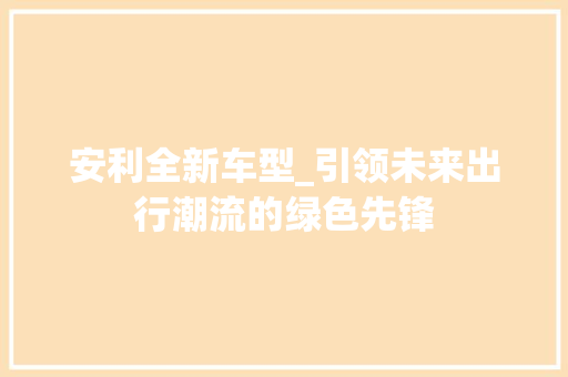 安利全新车型_引领未来出行潮流的绿色先锋
