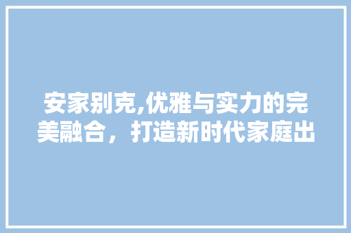 安家别克,优雅与实力的完美融合，打造新时代家庭出行首选