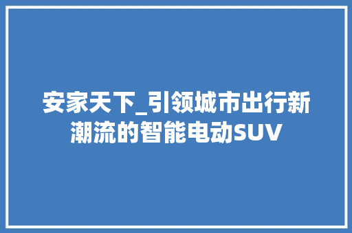 安家天下_引领城市出行新潮流的智能电动SUV