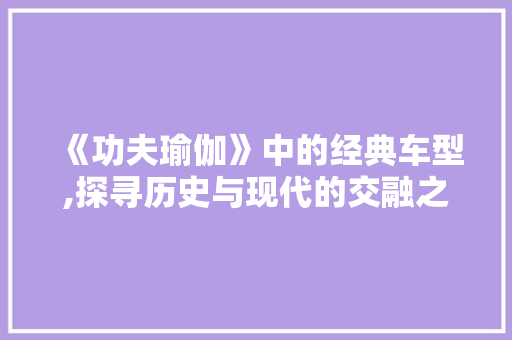 《功夫瑜伽》中的经典车型,探寻历史与现代的交融之美