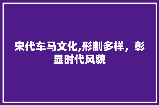 宋代车马文化,形制多样，彰显时代风貌
