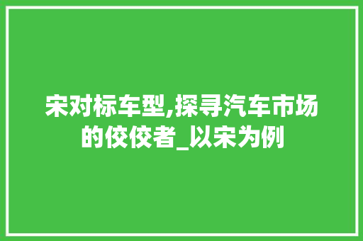 宋对标车型,探寻汽车市场的佼佼者_以宋为例
