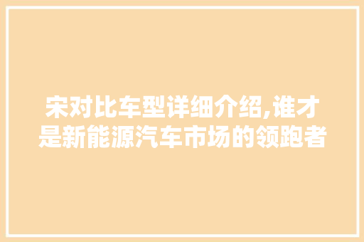 宋对比车型详细介绍,谁才是新能源汽车市场的领跑者