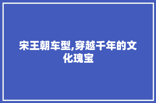 宋王朝车型,穿越千年的文化瑰宝