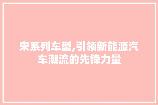 宋系列车型,引领新能源汽车潮流的先锋力量