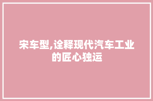 宋车型,诠释现代汽车工业的匠心独运