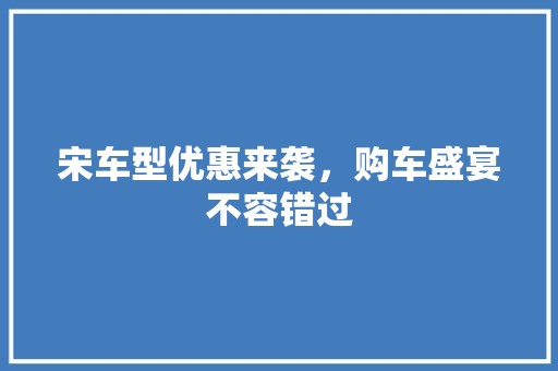 宋车型优惠来袭，购车盛宴不容错过